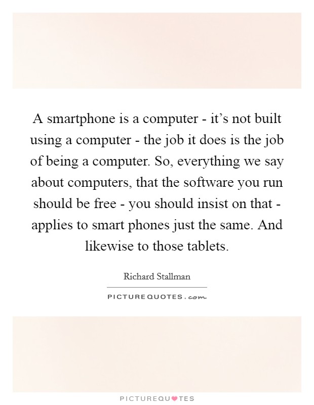 A smartphone is a computer - it’s not built using a computer - the job it does is the job of being a computer. So, everything we say about computers, that the software you run should be free - you should insist on that - applies to smart phones just the same. And likewise to those tablets Picture Quote #1
