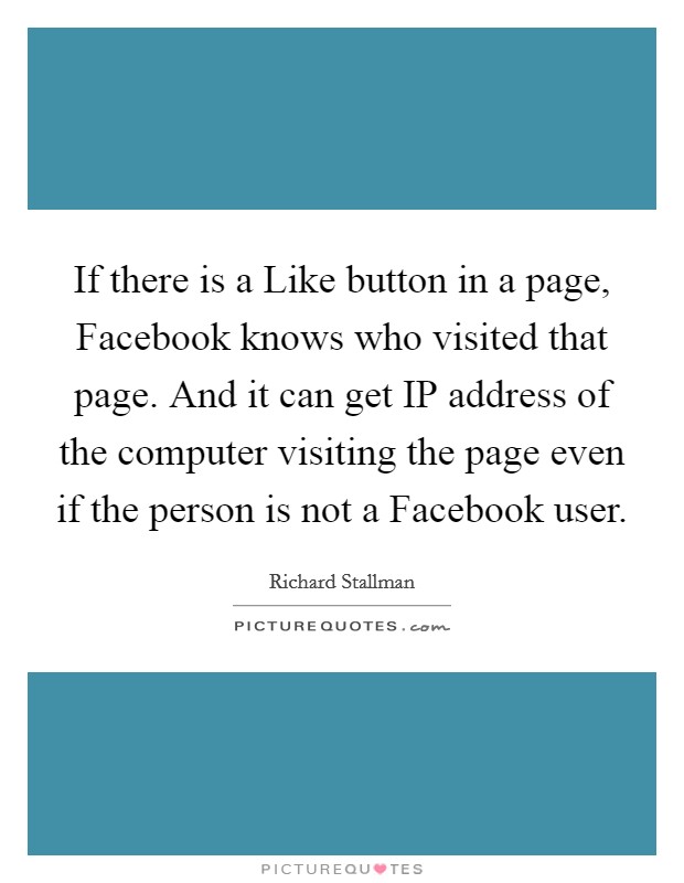 If there is a Like button in a page, Facebook knows who visited that page. And it can get IP address of the computer visiting the page even if the person is not a Facebook user Picture Quote #1