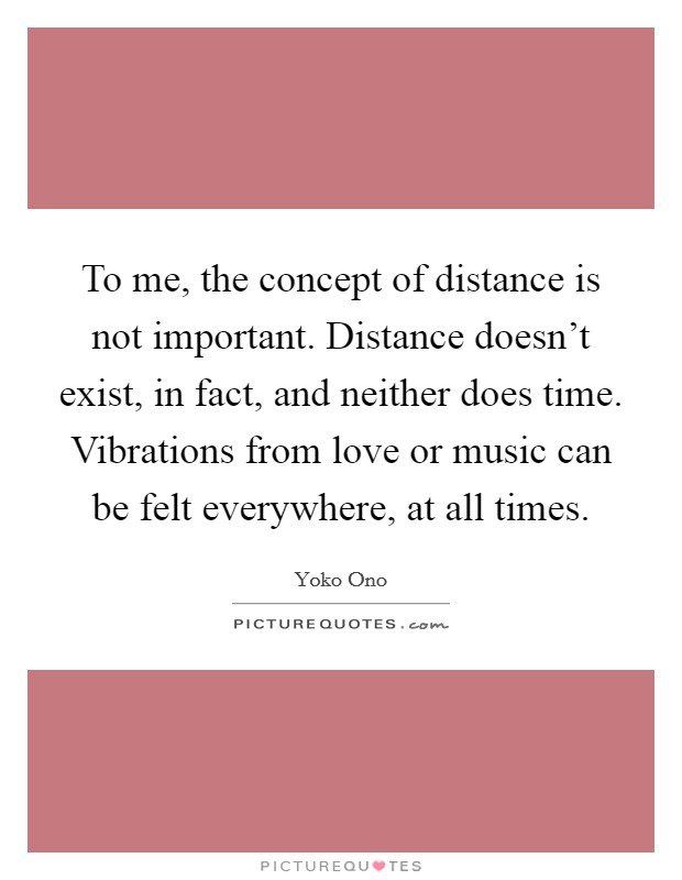 To me, the concept of distance is not important. Distance doesn’t exist, in fact, and neither does time. Vibrations from love or music can be felt everywhere, at all times Picture Quote #1