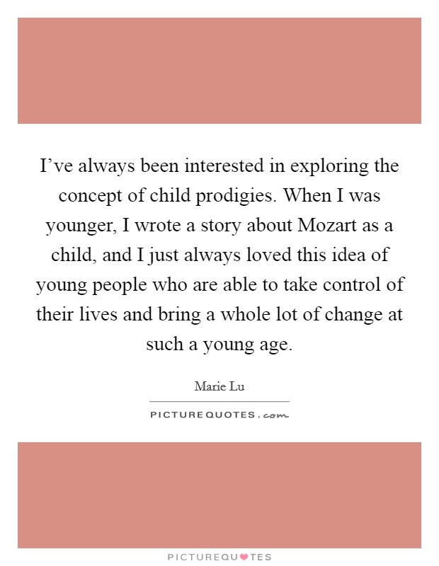 I’ve always been interested in exploring the concept of child prodigies. When I was younger, I wrote a story about Mozart as a child, and I just always loved this idea of young people who are able to take control of their lives and bring a whole lot of change at such a young age Picture Quote #1