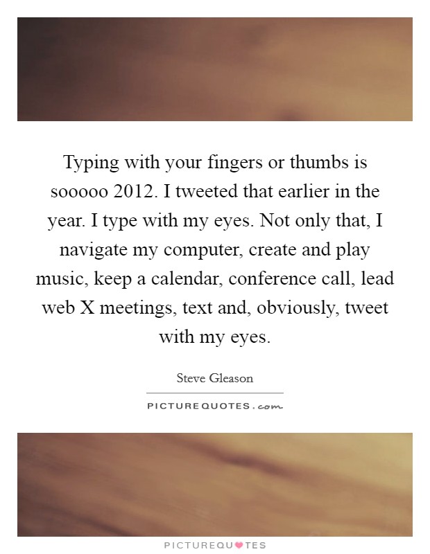 Typing with your fingers or thumbs is sooooo 2012. I tweeted that earlier in the year. I type with my eyes. Not only that, I navigate my computer, create and play music, keep a calendar, conference call, lead web X meetings, text and, obviously, tweet with my eyes Picture Quote #1