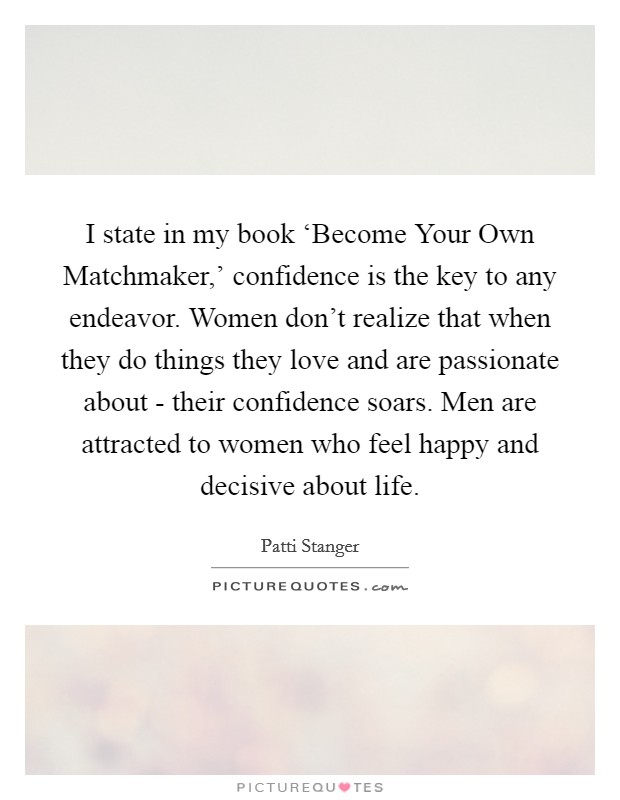 I state in my book ‘Become Your Own Matchmaker,’ confidence is the key to any endeavor. Women don’t realize that when they do things they love and are passionate about - their confidence soars. Men are attracted to women who feel happy and decisive about life Picture Quote #1