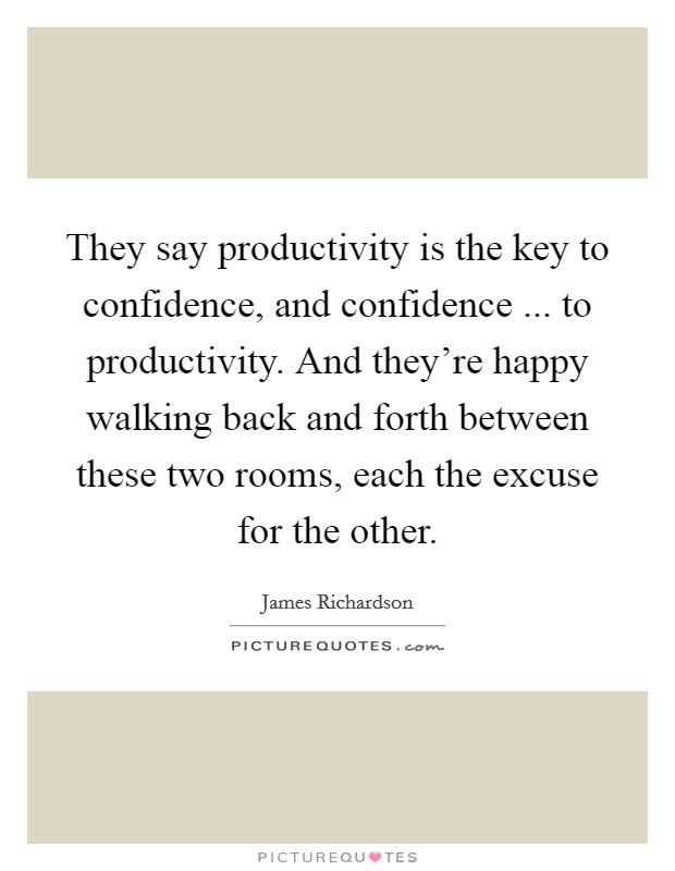 They say productivity is the key to confidence, and confidence ... to productivity. And they're happy walking back and forth between these two rooms, each the excuse for the other. Picture Quote #1