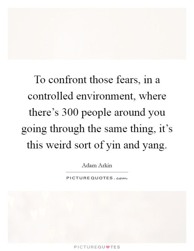 To confront those fears, in a controlled environment, where there’s 300 people around you going through the same thing, it’s this weird sort of yin and yang Picture Quote #1