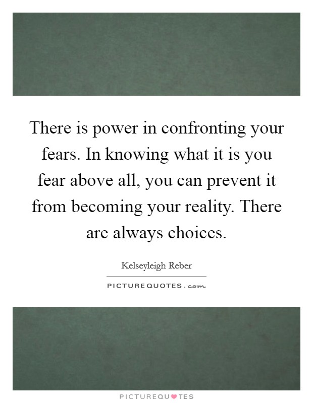 There is power in confronting your fears. In knowing what it is you fear above all, you can prevent it from becoming your reality. There are always choices. Picture Quote #1