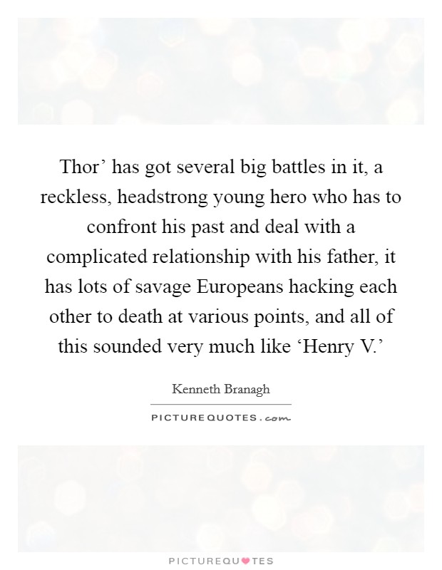 Thor’ has got several big battles in it, a reckless, headstrong young hero who has to confront his past and deal with a complicated relationship with his father, it has lots of savage Europeans hacking each other to death at various points, and all of this sounded very much like ‘Henry V.’ Picture Quote #1