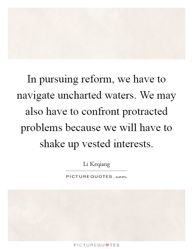 In pursuing reform, we have to navigate uncharted waters. We may also have to confront protracted problems because we will have to shake up vested interests Picture Quote #1