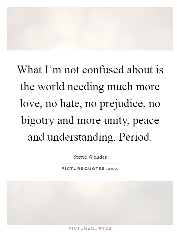 What I’m not confused about is the world needing much more love, no hate, no prejudice, no bigotry and more unity, peace and understanding. Period Picture Quote #1
