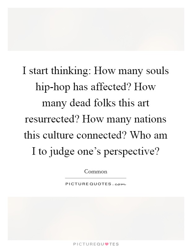 I start thinking: How many souls hip-hop has affected? How many dead folks this art resurrected? How many nations this culture connected? Who am I to judge one’s perspective? Picture Quote #1