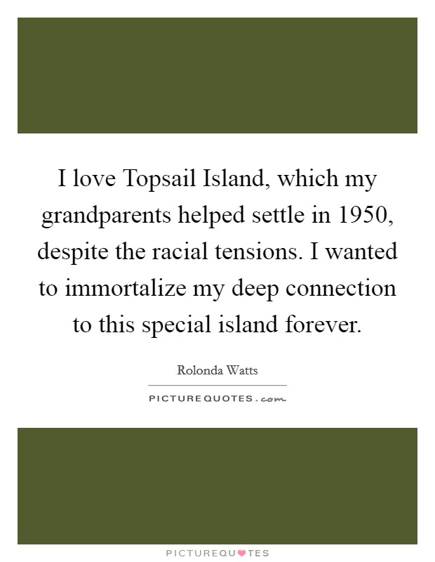 I love Topsail Island, which my grandparents helped settle in 1950, despite the racial tensions. I wanted to immortalize my deep connection to this special island forever Picture Quote #1
