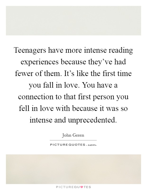 Teenagers have more intense reading experiences because they’ve had fewer of them. It’s like the first time you fall in love. You have a connection to that first person you fell in love with because it was so intense and unprecedented Picture Quote #1
