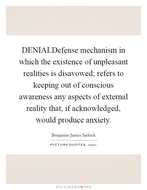 DENIALDefense mechanism in which the existence of unpleasant realities is disavowed; refers to keeping out of conscious awareness any aspects of external reality that, if acknowledged, would produce anxiety Picture Quote #1