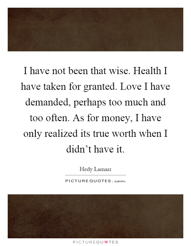 I have not been that wise. Health I have taken for granted. Love I have demanded, perhaps too much and too often. As for money, I have only realized its true worth when I didn’t have it Picture Quote #1