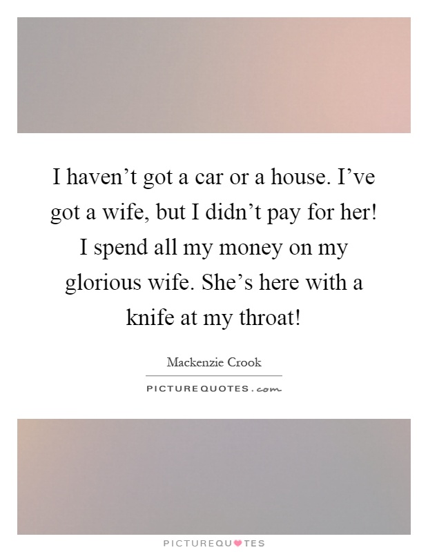 I haven't got a car or a house. I've got a wife, but I didn't pay for her! I spend all my money on my glorious wife. She's here with a knife at my throat! Picture Quote #1