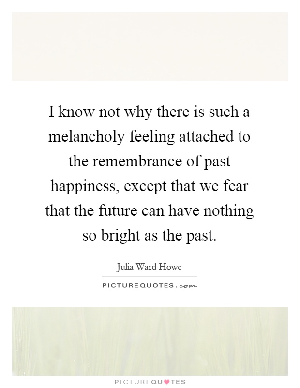 I know not why there is such a melancholy feeling attached to the remembrance of past happiness, except that we fear that the future can have nothing so bright as the past Picture Quote #1