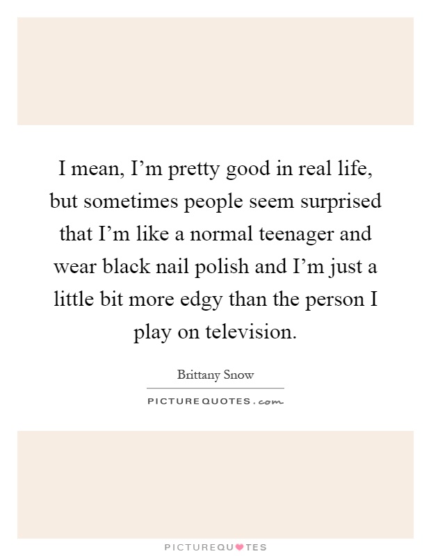 I mean, I’m pretty good in real life, but sometimes people seem surprised that I’m like a normal teenager and wear black nail polish and I’m just a little bit more edgy than the person I play on television Picture Quote #1