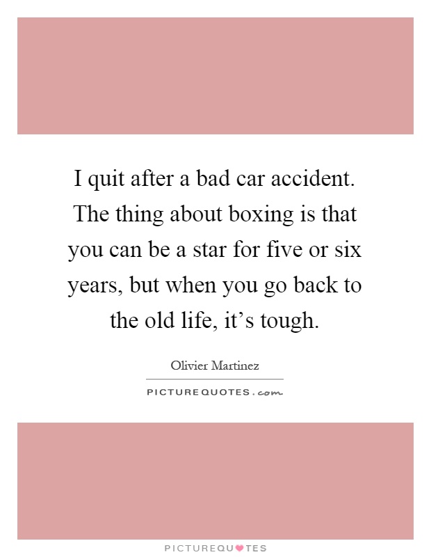 I quit after a bad car accident. The thing about boxing is that you can be a star for five or six years, but when you go back to the old life, it’s tough Picture Quote #1