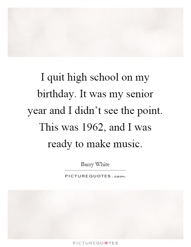 I quit high school on my birthday. It was my senior year and I didn’t see the point. This was 1962, and I was ready to make music Picture Quote #1