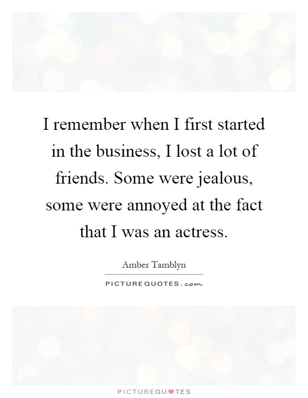 I remember when I first started in the business, I lost a lot of friends. Some were jealous, some were annoyed at the fact that I was an actress Picture Quote #1