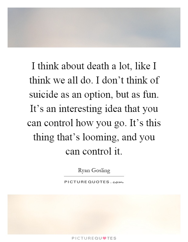I think about death a lot, like I think we all do. I don’t think of suicide as an option, but as fun. It’s an interesting idea that you can control how you go. It’s this thing that’s looming, and you can control it Picture Quote #1