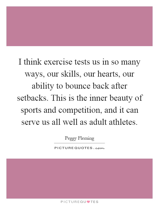 I think exercise tests us in so many ways, our skills, our hearts, our ability to bounce back after setbacks. This is the inner beauty of sports and competition, and it can serve us all well as adult athletes Picture Quote #1