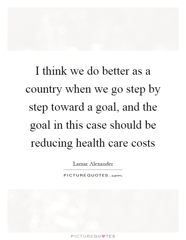 I think we do better as a country when we go step by step toward a goal, and the goal in this case should be reducing health care costs Picture Quote #1