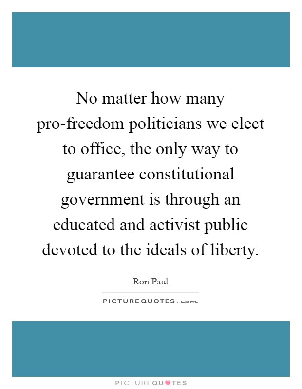No matter how many pro-freedom politicians we elect to office, the only way to guarantee constitutional government is through an educated and activist public devoted to the ideals of liberty Picture Quote #1