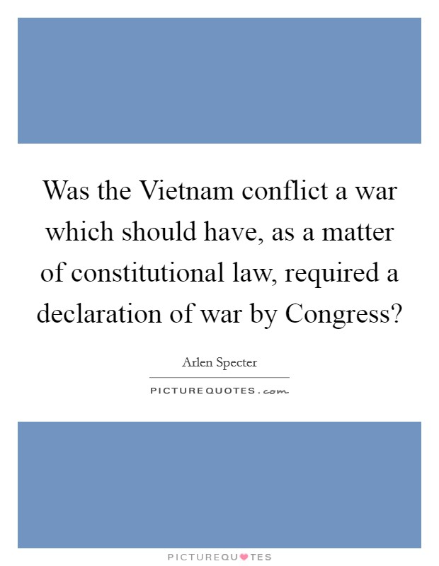 Was the Vietnam conflict a war which should have, as a matter of constitutional law, required a declaration of war by Congress? Picture Quote #1