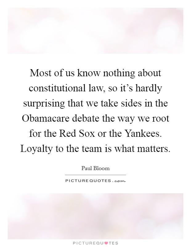 Most of us know nothing about constitutional law, so it's hardly surprising that we take sides in the Obamacare debate the way we root for the Red Sox or the Yankees. Loyalty to the team is what matters. Picture Quote #1