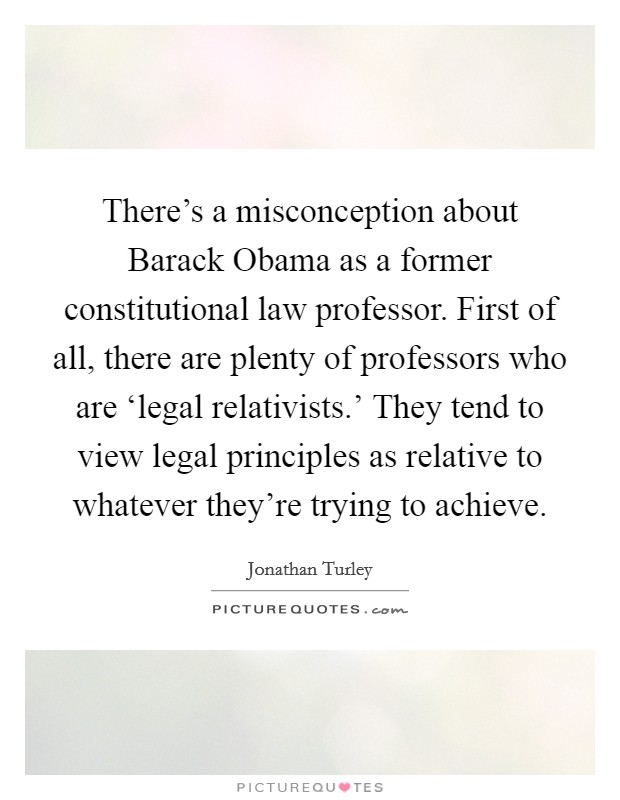 There’s a misconception about Barack Obama as a former constitutional law professor. First of all, there are plenty of professors who are ‘legal relativists.’ They tend to view legal principles as relative to whatever they’re trying to achieve Picture Quote #1