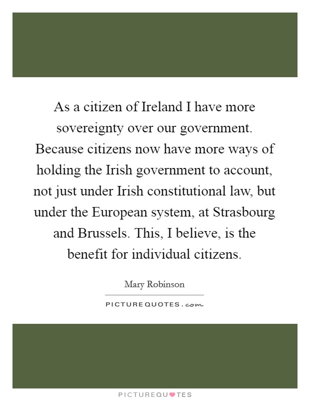 As a citizen of Ireland I have more sovereignty over our government. Because citizens now have more ways of holding the Irish government to account, not just under Irish constitutional law, but under the European system, at Strasbourg and Brussels. This, I believe, is the benefit for individual citizens Picture Quote #1