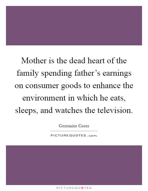 Mother is the dead heart of the family spending father’s earnings on consumer goods to enhance the environment in which he eats, sleeps, and watches the television Picture Quote #1