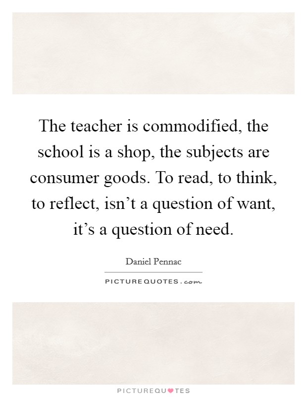 The teacher is commodified, the school is a shop, the subjects are consumer goods. To read, to think, to reflect, isn’t a question of want, it’s a question of need Picture Quote #1
