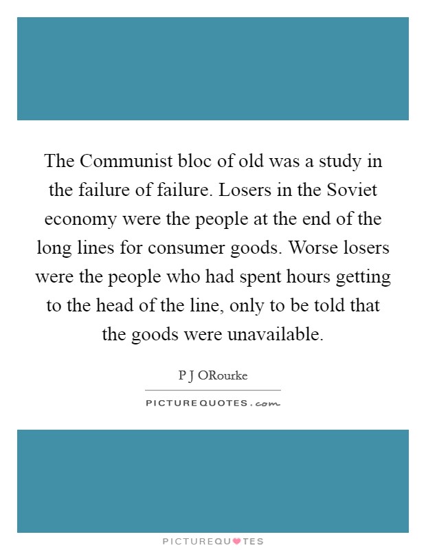 The Communist bloc of old was a study in the failure of failure. Losers in the Soviet economy were the people at the end of the long lines for consumer goods. Worse losers were the people who had spent hours getting to the head of the line, only to be told that the goods were unavailable Picture Quote #1
