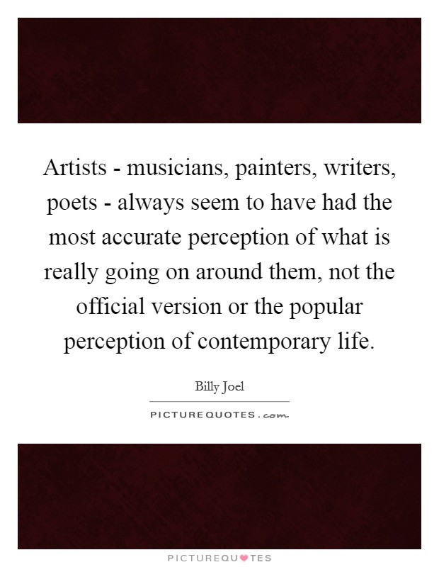 Artists - musicians, painters, writers, poets - always seem to have had the most accurate perception of what is really going on around them, not the official version or the popular perception of contemporary life Picture Quote #1