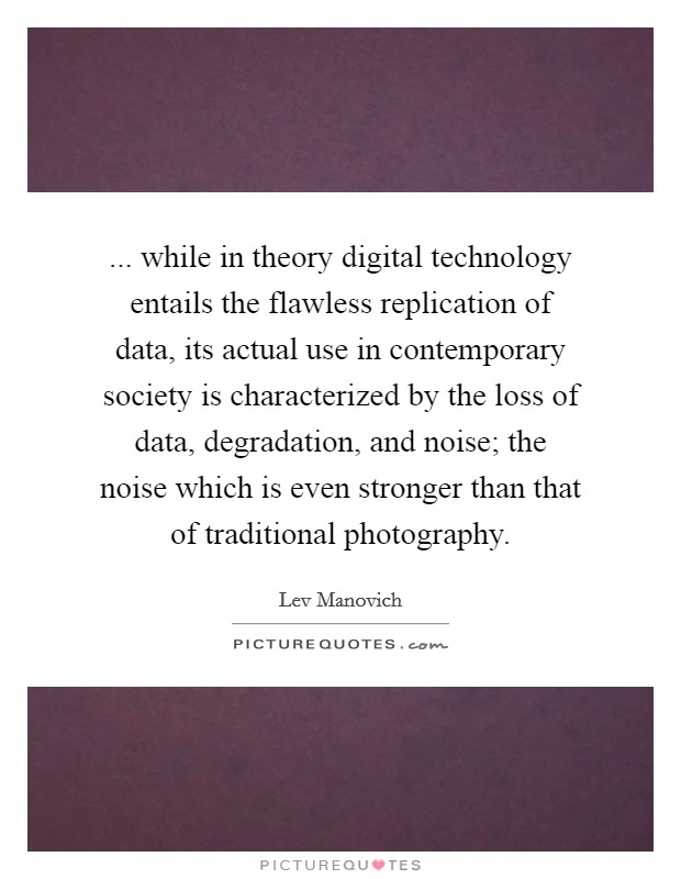 ... while in theory digital technology entails the flawless replication of data, its actual use in contemporary society is characterized by the loss of data, degradation, and noise; the noise which is even stronger than that of traditional photography Picture Quote #1