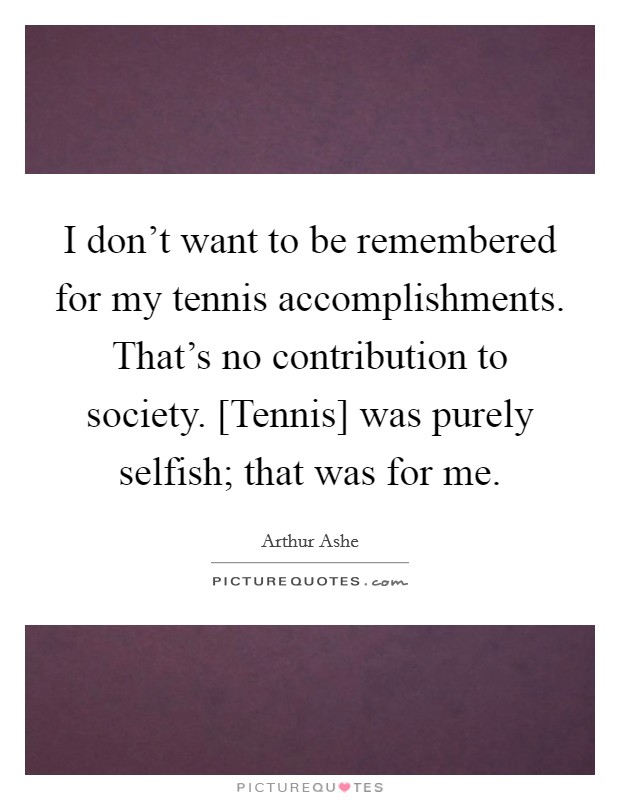 I don't want to be remembered for my tennis accomplishments. That's no contribution to society. [Tennis] was purely selfish; that was for me. Picture Quote #1