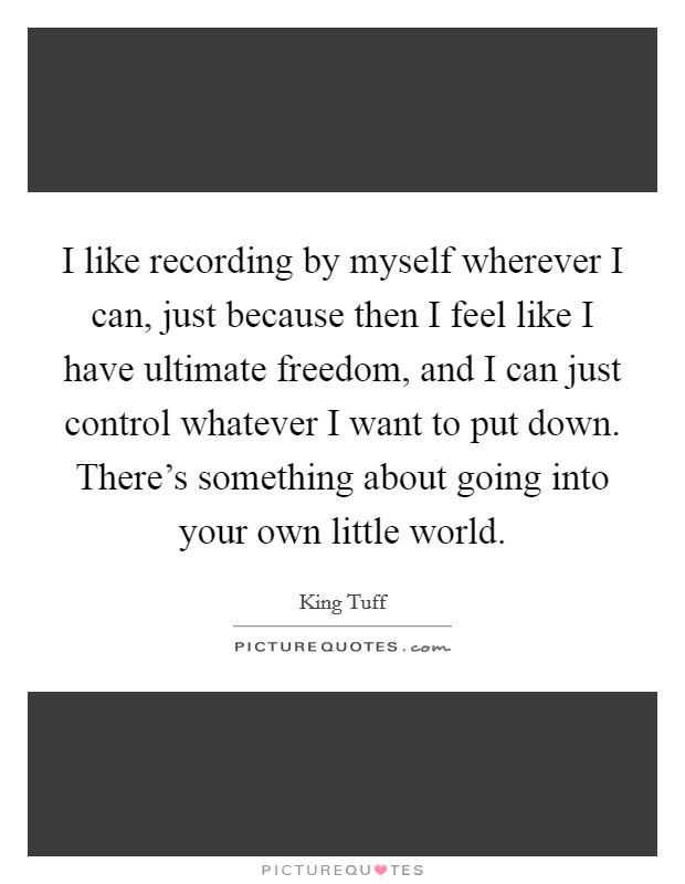 I like recording by myself wherever I can, just because then I feel like I have ultimate freedom, and I can just control whatever I want to put down. There’s something about going into your own little world Picture Quote #1