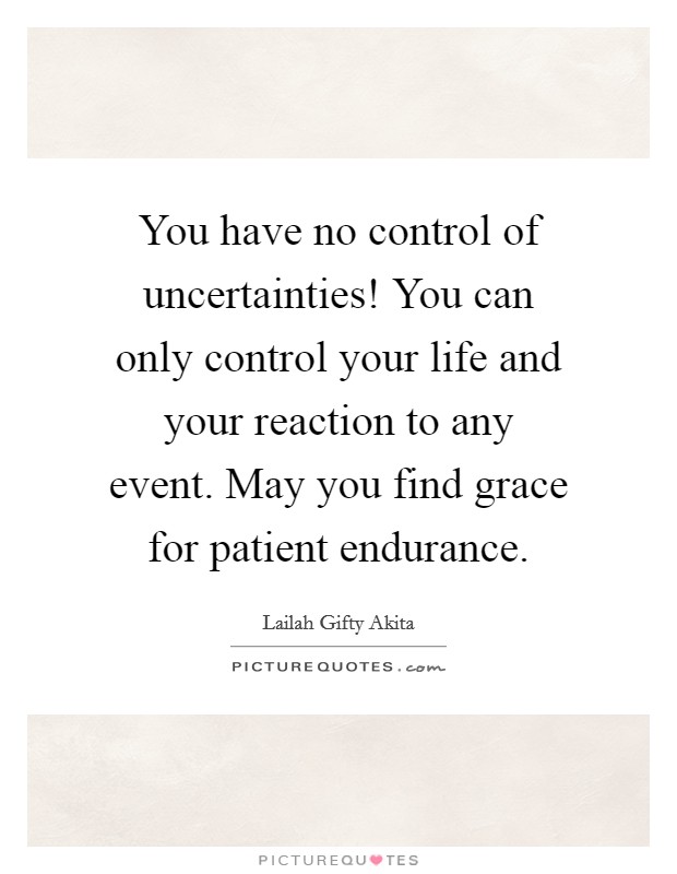 You have no control of uncertainties! You can only control your life and your reaction to any event. May you find grace for patient endurance. Picture Quote #1