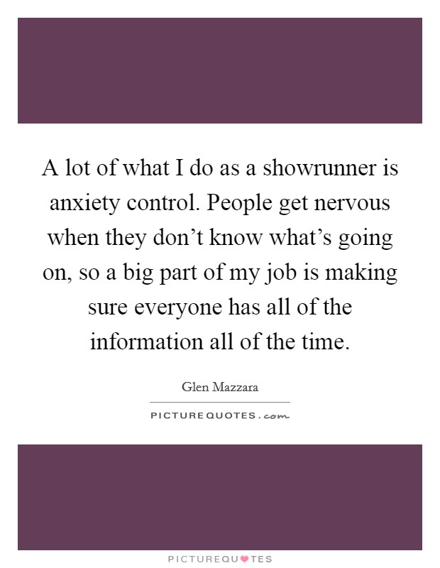 A lot of what I do as a showrunner is anxiety control. People get nervous when they don’t know what’s going on, so a big part of my job is making sure everyone has all of the information all of the time Picture Quote #1