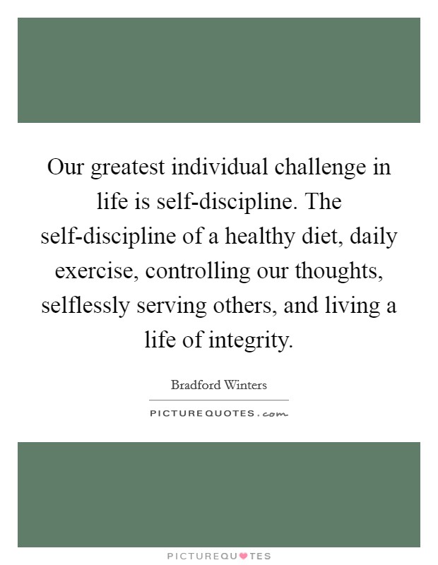 Our greatest individual challenge in life is self-discipline. The self-discipline of a healthy diet, daily exercise, controlling our thoughts, selflessly serving others, and living a life of integrity Picture Quote #1