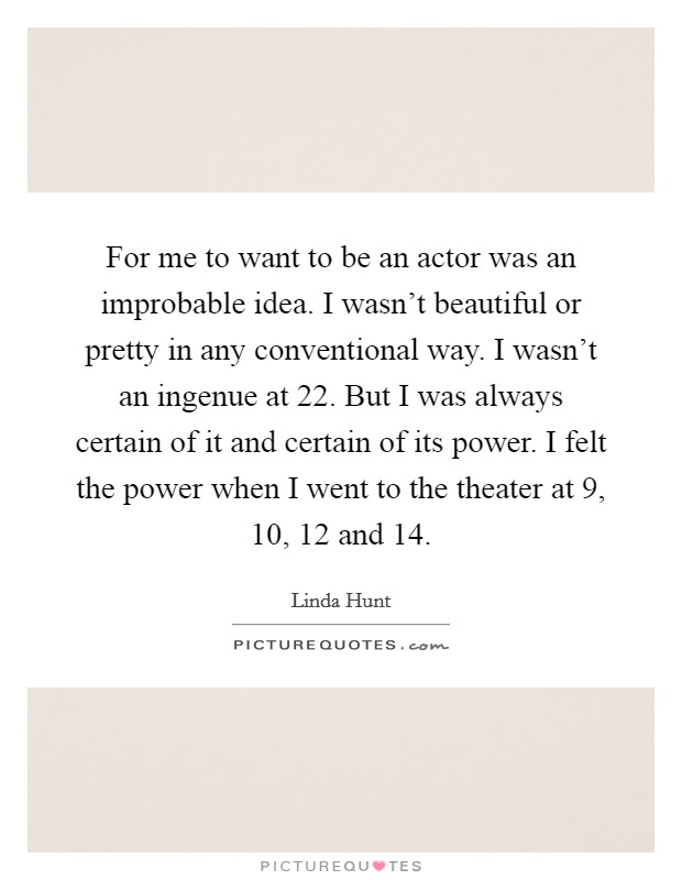 For me to want to be an actor was an improbable idea. I wasn't beautiful or pretty in any conventional way. I wasn't an ingenue at 22. But I was always certain of it and certain of its power. I felt the power when I went to the theater at 9, 10, 12 and 14. Picture Quote #1