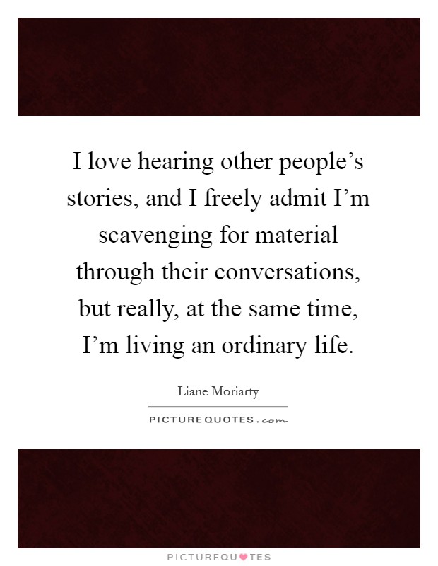 I love hearing other people’s stories, and I freely admit I’m scavenging for material through their conversations, but really, at the same time, I’m living an ordinary life Picture Quote #1