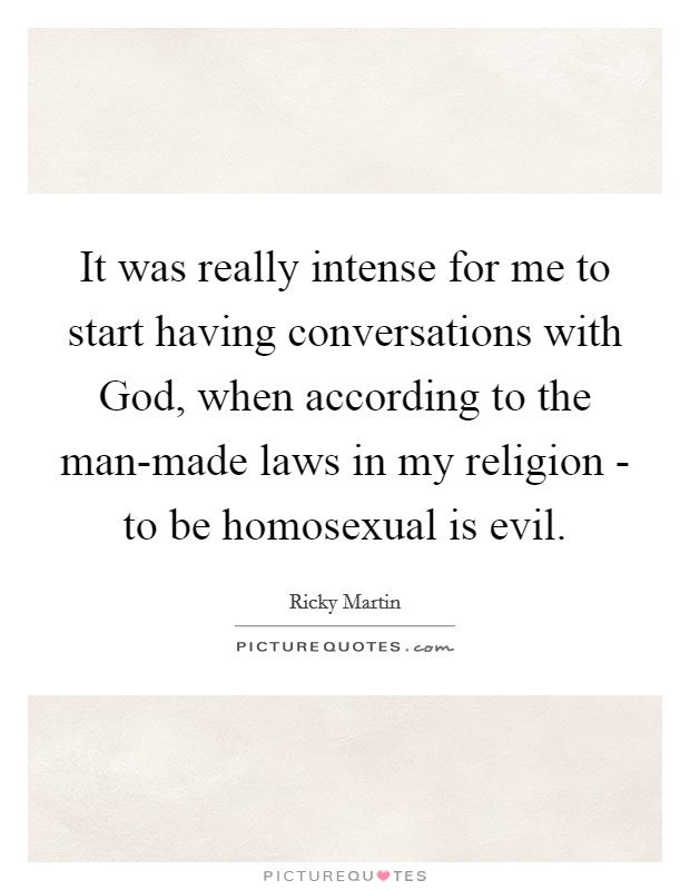 It was really intense for me to start having conversations with God, when according to the man-made laws in my religion - to be homosexual is evil. Picture Quote #1