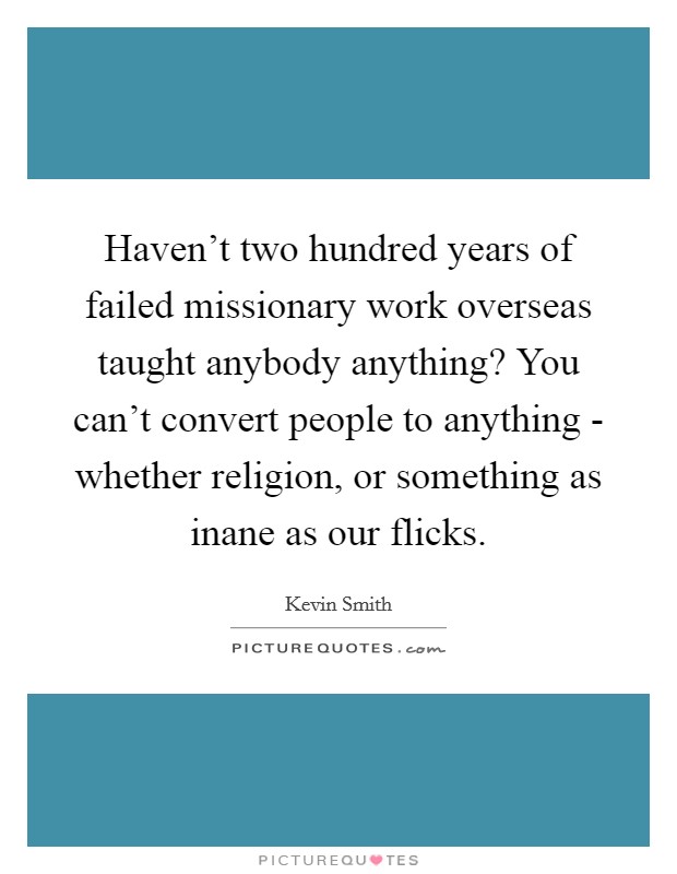 Haven’t two hundred years of failed missionary work overseas taught anybody anything? You can’t convert people to anything - whether religion, or something as inane as our flicks Picture Quote #1