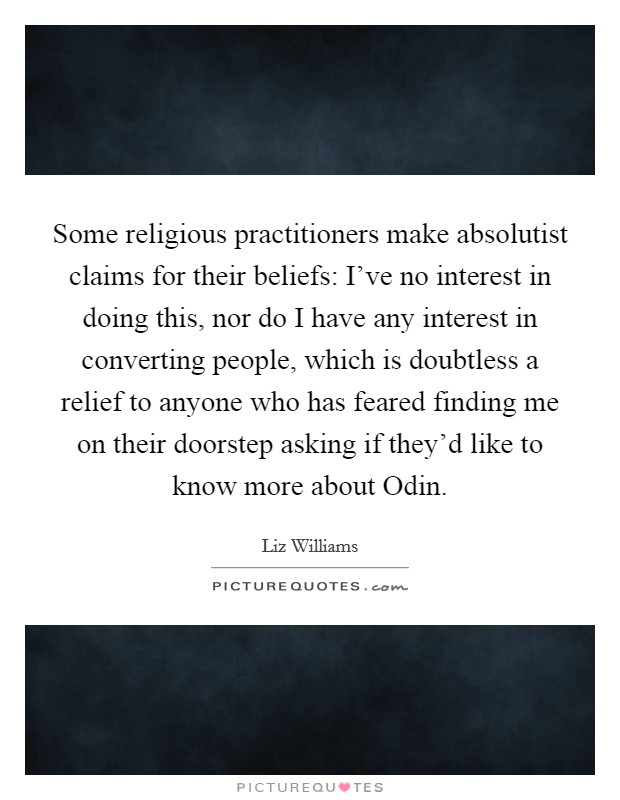 Some religious practitioners make absolutist claims for their beliefs: I’ve no interest in doing this, nor do I have any interest in converting people, which is doubtless a relief to anyone who has feared finding me on their doorstep asking if they’d like to know more about Odin Picture Quote #1