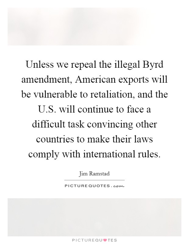Unless we repeal the illegal Byrd amendment, American exports will be vulnerable to retaliation, and the U.S. will continue to face a difficult task convincing other countries to make their laws comply with international rules. Picture Quote #1