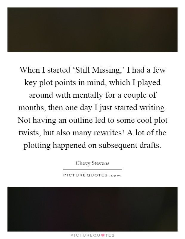 When I started ‘Still Missing,’ I had a few key plot points in mind, which I played around with mentally for a couple of months, then one day I just started writing. Not having an outline led to some cool plot twists, but also many rewrites! A lot of the plotting happened on subsequent drafts Picture Quote #1