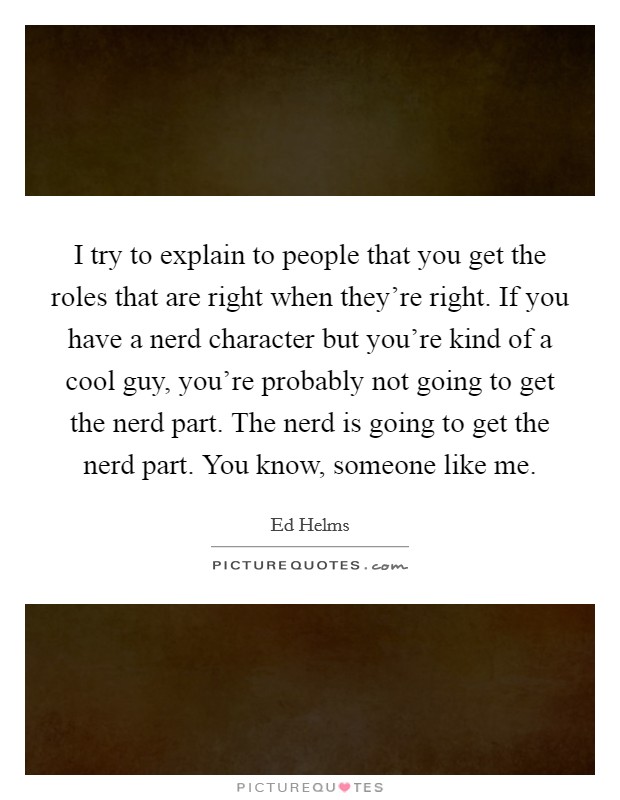 I try to explain to people that you get the roles that are right when they’re right. If you have a nerd character but you’re kind of a cool guy, you’re probably not going to get the nerd part. The nerd is going to get the nerd part. You know, someone like me Picture Quote #1