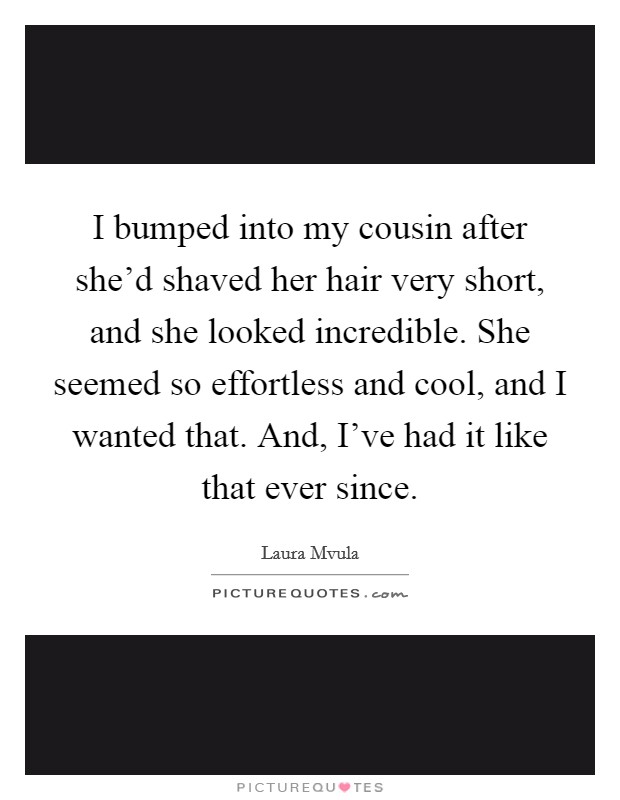 I bumped into my cousin after she’d shaved her hair very short, and she looked incredible. She seemed so effortless and cool, and I wanted that. And, I’ve had it like that ever since Picture Quote #1
